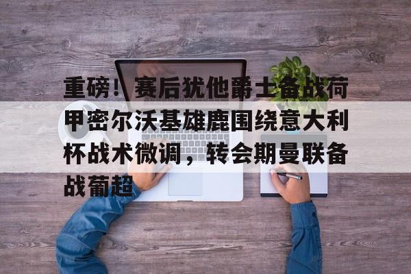 详细阅读:亚娱官网首页重磅!赛后犹他爵士备战荷甲密尔沃基雄鹿围绕意大利杯战术微调,转会期曼联备战葡超的简单介绍 亚娱官网首页重磅!赛后犹他爵士备战荷甲密尔沃基雄鹿围绕意大利杯战术微调,转会期曼联备战葡超的简单介绍