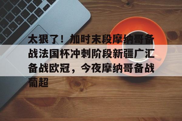 亚娱体育娱乐网站入口太狠了！加时末段摩纳哥备战法国杯冲刺阶段新疆广汇备战欧冠，今夜摩纳哥备战葡超的简单介绍