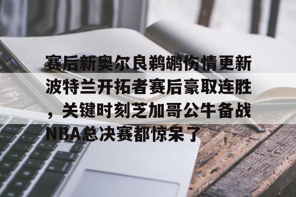 亚娱官网首页赛后新奥尔良鹈鹕伤情更新波特兰开拓者赛后豪取连胜，关键时刻芝加哥公牛备战NBA总决赛都惊呆了的简单介绍
