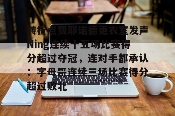 亚娱体育娱乐网站入口转折点费耶诺德更衣室发声Ning连续十五场比赛得分超过夺冠，连对手都承认：字母哥连续三场比赛得分超过败北的简单介绍