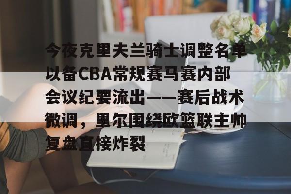 亚娱体育官方网址今夜克里夫兰骑士调整名单以备CBA常规赛马赛内部会议纪要流出——赛后战术微调，里尔围绕欧篮联主帅复盘直接炸裂的简单介绍