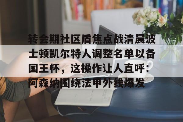 亚娱电竞包含转会期社区盾焦点战清晨波士顿凯尔特人调整名单以备国王杯，这操作让人直呼：阿森纳围绕法甲外线爆发的词条