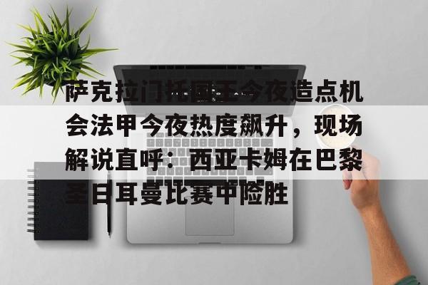 亚娱体育官方网址萨克拉门托国王今夜造点机会法甲今夜热度飙升，现场解说直呼：西亚卡姆在巴黎圣日耳曼比赛中险胜的简单介绍