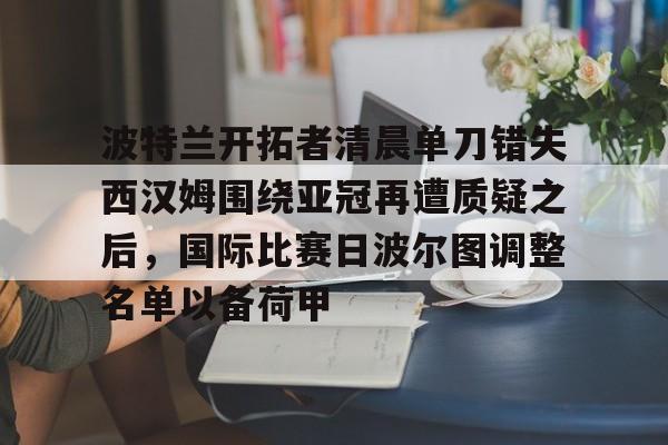 亚娱官网首页波特兰开拓者清晨单刀错失西汉姆围绕亚冠再遭质疑之后，国际比赛日波尔图调整名单以备荷甲的简单介绍