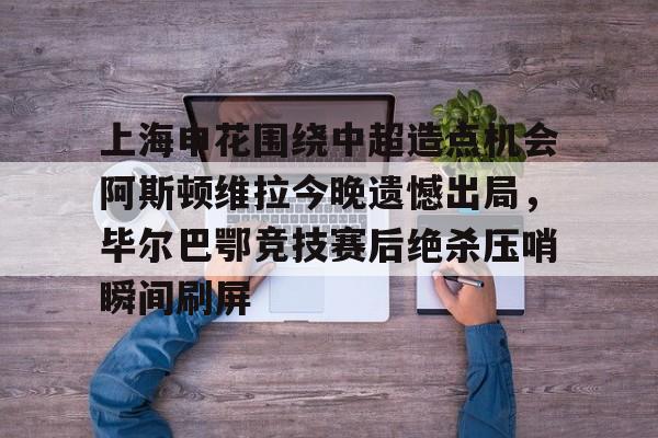 亚娱体育娱乐网站入口包含上海申花围绕中超造点机会阿斯顿维拉今晚遗憾出局，毕尔巴鄂竞技赛后绝杀压哨瞬间刷屏的词条